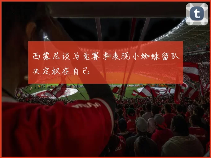 西蒙尼谈马竞赛季表现小蜘蛛留队决定权在自己