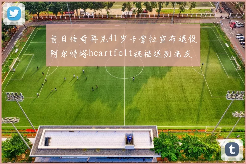 昔日传奇再见41岁卡索拉宣布退役阿尔特塔heartfelt祝福送别老友