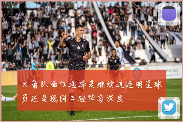火箭队面临选择是继续追逐明星球员还是稳固年轻阵容深度