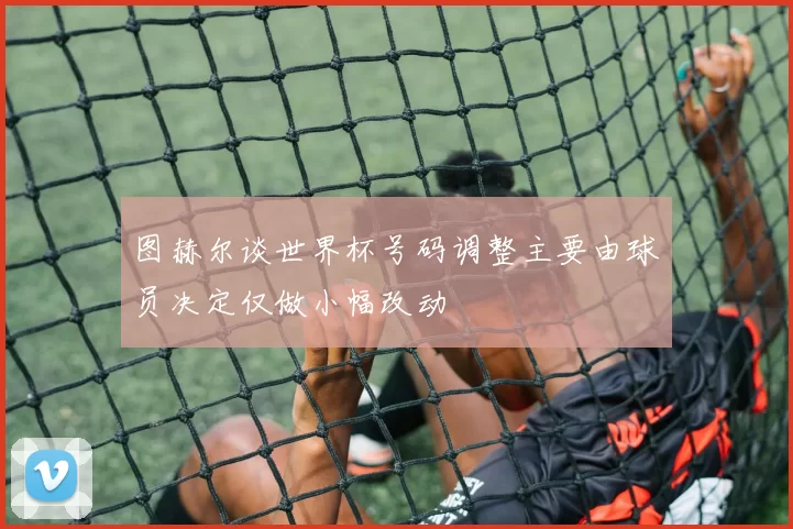 图赫尔谈世界杯号码调整主要由球员决定仅做小幅改动