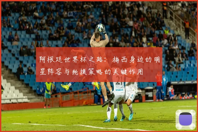 阿根廷世界杯之路：梅西身边的明星阵容与轮换策略的关键作用