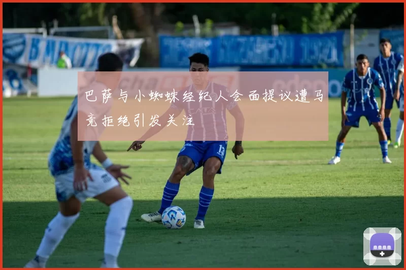 巴萨与小蜘蛛经纪人会面提议遭马竞拒绝引发关注