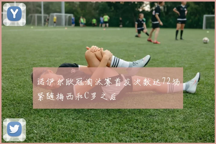 诺伊尔欧冠淘汰赛首发次数达72场紧随梅西和C罗之后