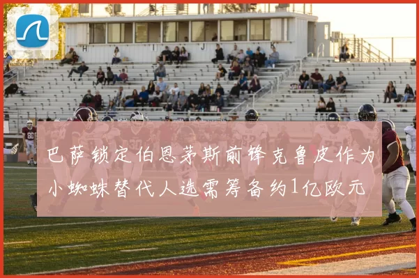 巴萨锁定伯恩茅斯前锋克鲁皮作为小蜘蛛替代人选需筹备约1亿欧元