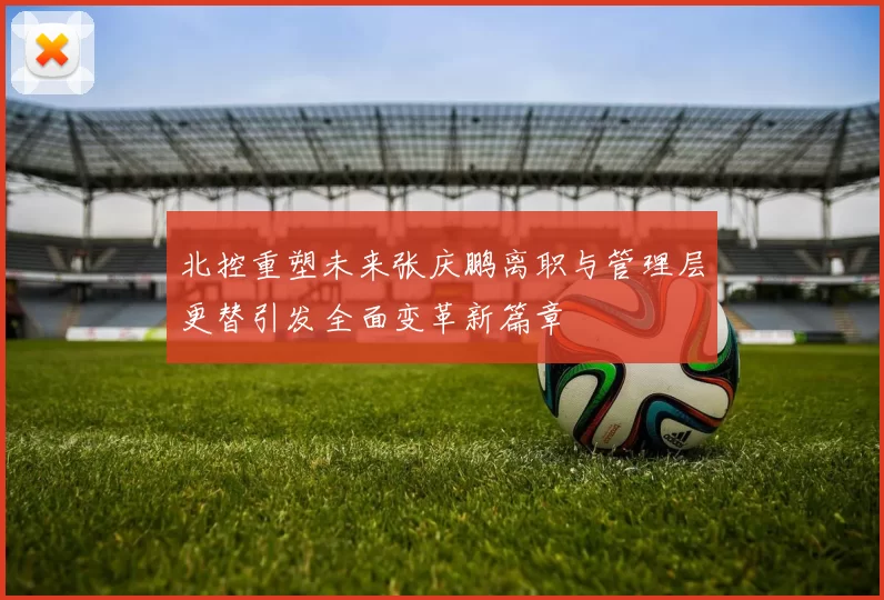 北控重塑未来张庆鹏离职与管理层更替引发全面变革新篇章