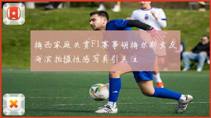 梅西家庭共赏F1赛事胡梅尔斯女友海滨拍摄性感写真引关注