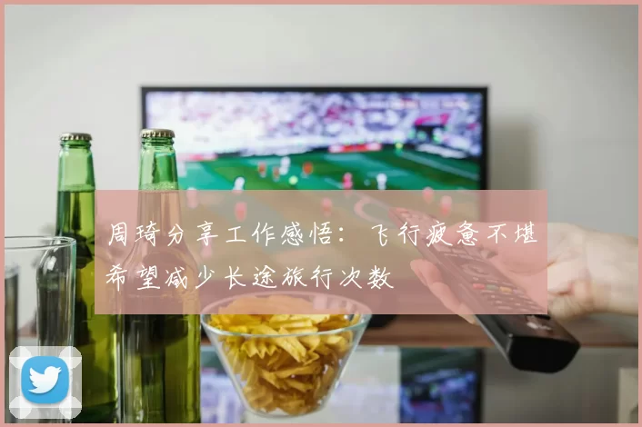 周琦分享工作感悟：飞行疲惫不堪希望减少长途旅行次数