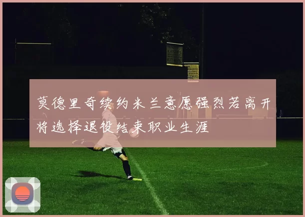 莫德里奇续约米兰意愿强烈若离开将选择退役结束职业生涯