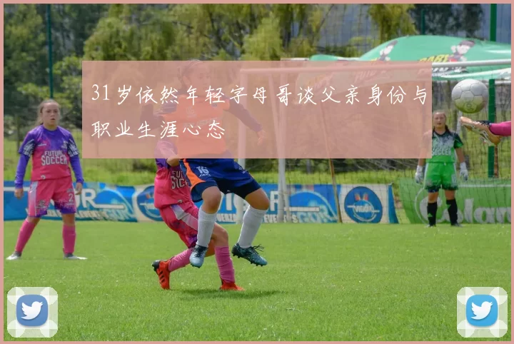 31岁依然年轻字母哥谈父亲身份与职业生涯心态