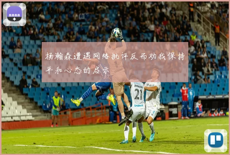 杨瀚森遭遇网络批评反而劝我保持平和心态的启示