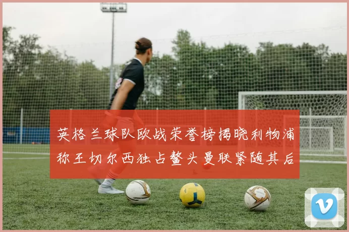 英格兰球队欧战荣誉榜揭晓利物浦称王切尔西独占鳌头曼联紧随其后