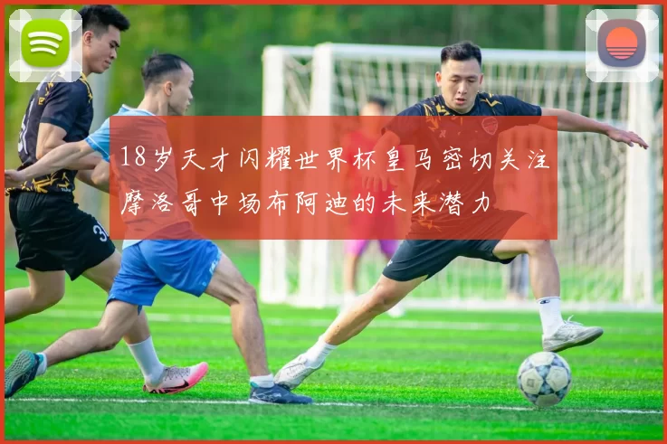 18岁天才闪耀世界杯皇马密切关注摩洛哥中场布阿迪的未来潜力