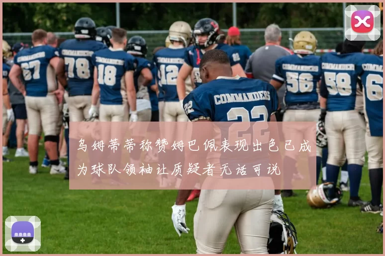 乌姆蒂蒂称赞姆巴佩表现出色已成为球队领袖让质疑者无话可说