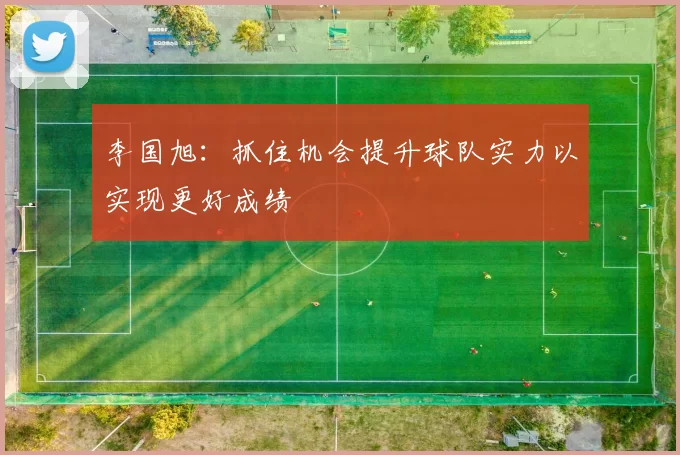李国旭：抓住机会提升球队实力以实现更好成绩