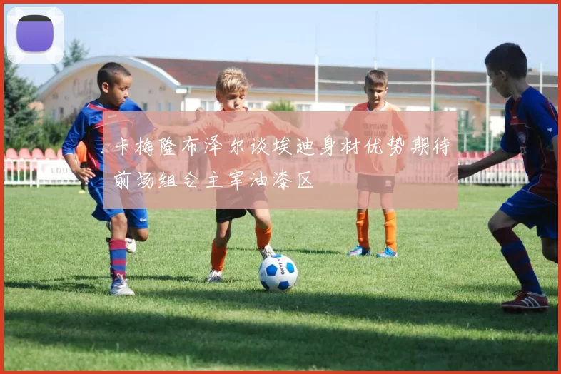 卡梅隆布泽尔谈埃迪身材优势期待前场组合主宰油漆区