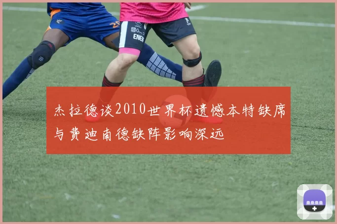 杰拉德谈2010世界杯遗憾本特缺席与费迪南德缺阵影响深远