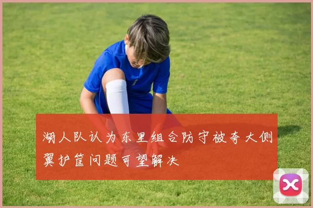 湖人队认为东里组合防守被夸大侧翼护筐问题可望解决