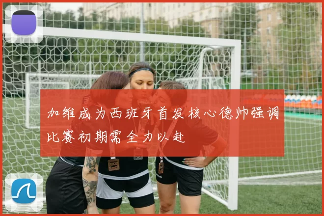 加维成为西班牙首发核心德帅强调比赛初期需全力以赴