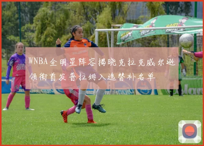 WNBA全明星阵容揭晓克拉克威尔逊领衔首发普拉姆入选替补名单