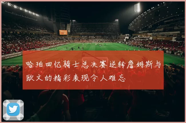哈珀回忆骑士总决赛逆转詹姆斯与欧文的精彩表现令人难忘