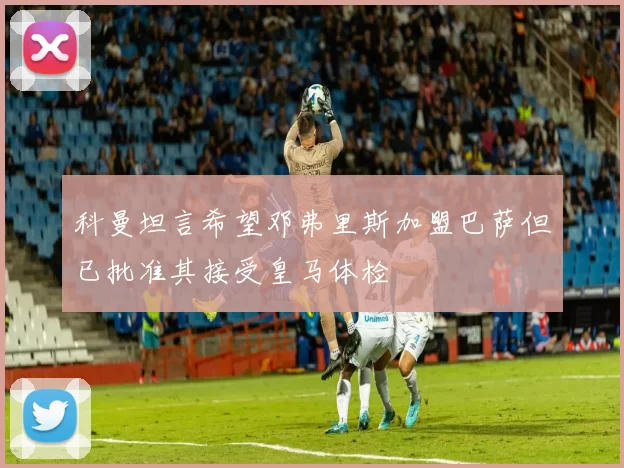 科曼坦言希望邓弗里斯加盟巴萨但已批准其接受皇马体检