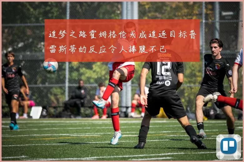 追梦之路霍姆格伦或成追逐目标普雷斯蒂的反应令人捧腹不已