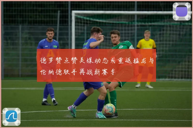 德罗赞点赞美媒动态或重返猛龙与伦纳德联手再战新赛季