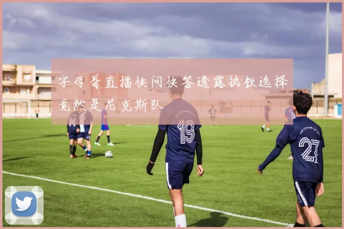字母哥直播快问快答透露执教选择竟然是尼克斯队
